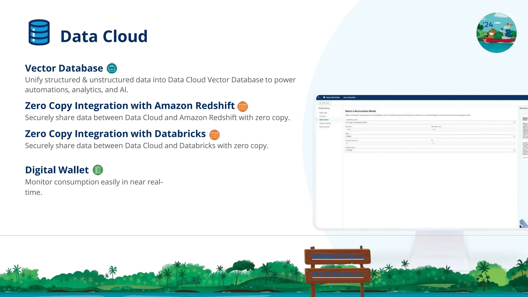 Digital Wallet
Monitor consumption easily in near real-
time.
Vector Database
Unify structured & unstructured data into Data Cloud Vector Database to power
automations, analytics, and AI.
Zero Copy Integration with Amazon Redshift
Securely share data between Data Cloud and Amazon Redshift with zero copy.
Zero Copy Integration with Databricks
Securely share data between Data Cloud and Databricks with zero copy.
Release Notes >>
Watch Demos >>
Data Cloud
 