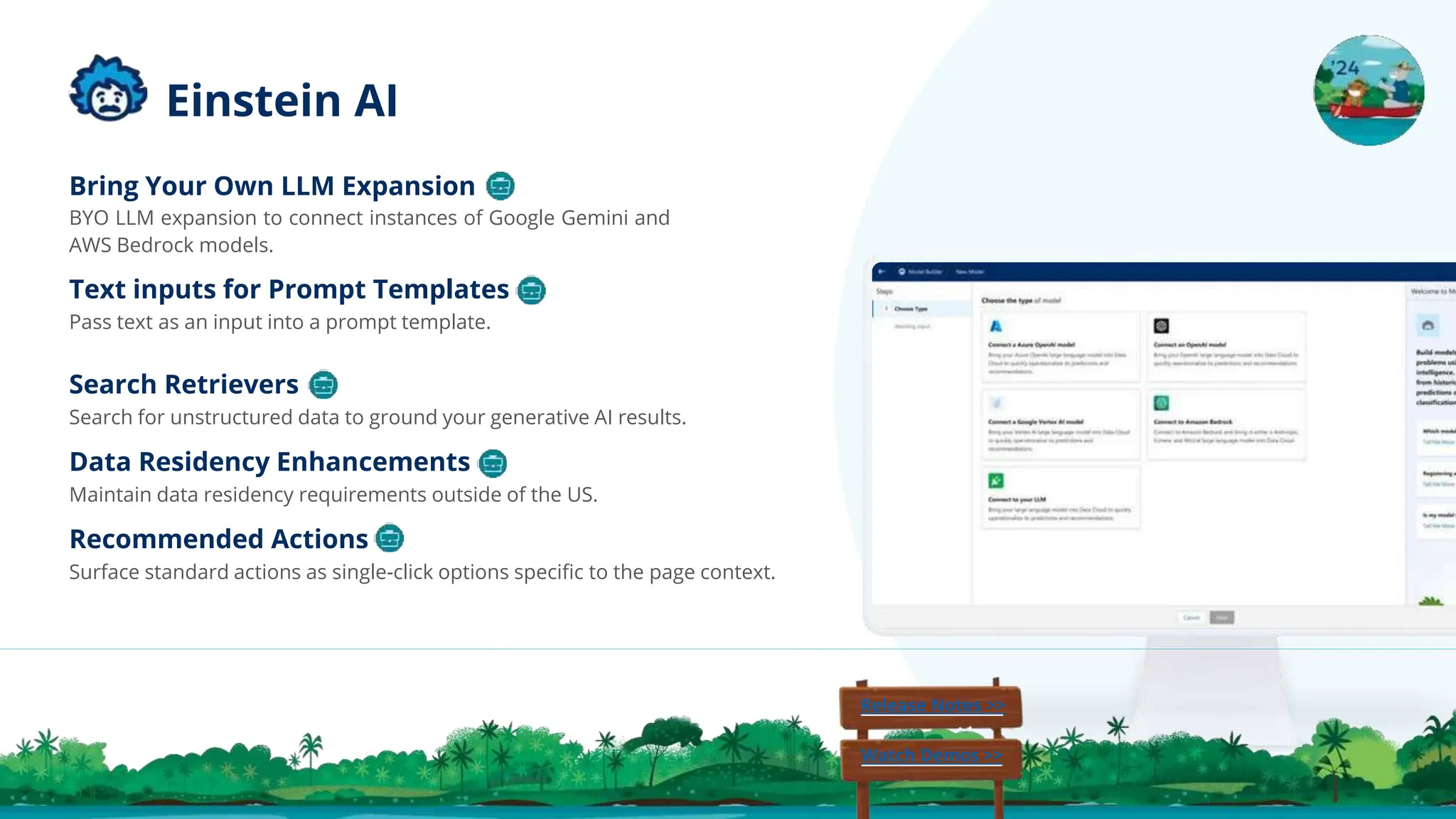 Bring Your Own LLM Expansion
BYO LLM expansion to connect instances of Google Gemini and
AWS Bedrock models.
Text inputs for Prompt Templates
Pass text as an input into a prompt template.
Search Retrievers
Search for unstructured data to ground your generative AI results.
Data Residency Enhancements
Maintain data residency requirements outside of the US.
Recommended Actions
Surface standard actions as single-click options speciﬁc to the page context.
Release Notes >>
Watch Demos >>
Einstein AI
 