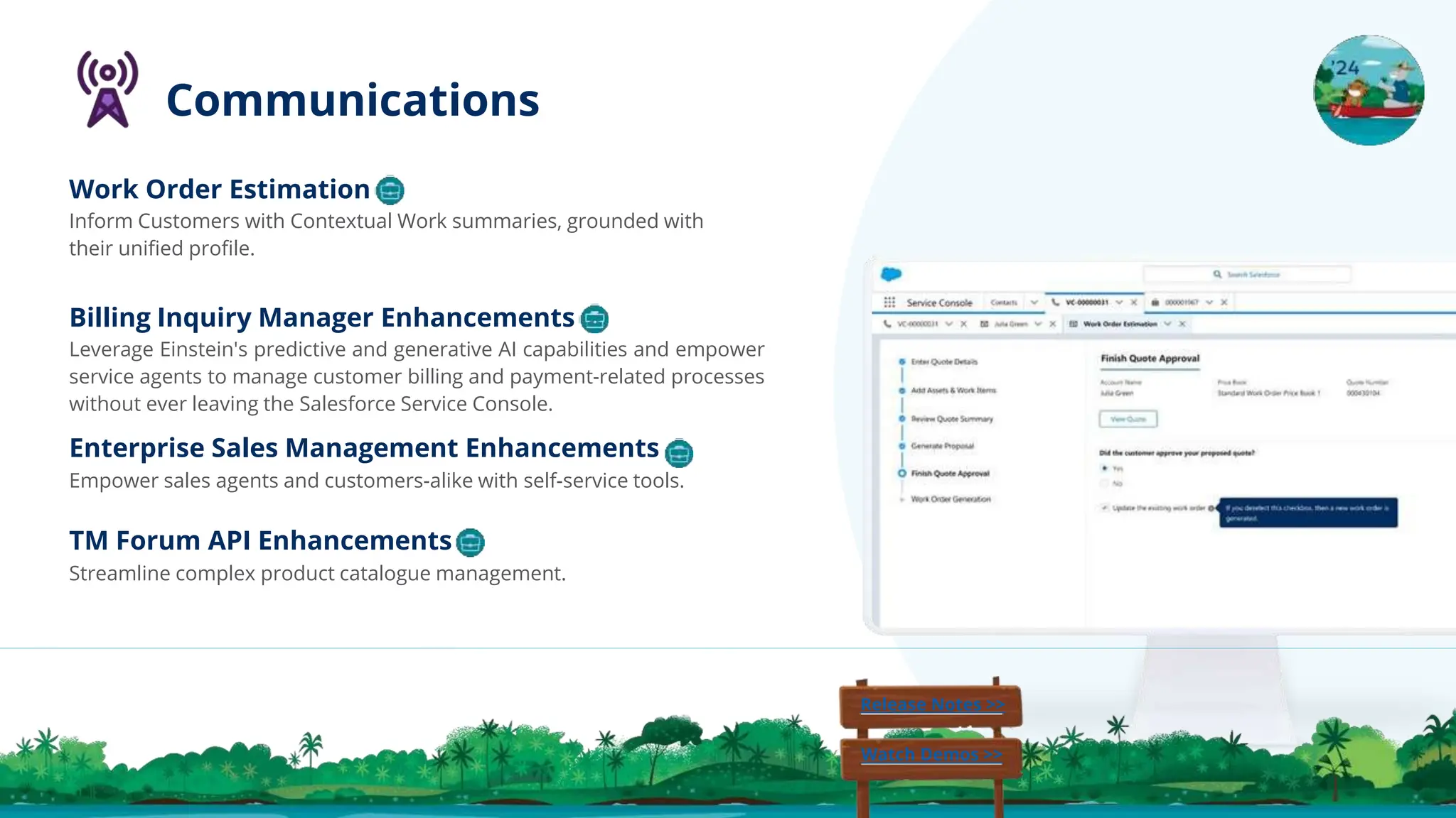 Billing Inquiry Manager Enhancements
Leverage Einstein's predictive and generative AI capabilities and empower
service agents to manage customer billing and payment-related processes
without ever leaving the Salesforce Service Console.
Enterprise Sales Management Enhancements
Empower sales agents and customers-alike with self-service tools.
Work Order Estimation
Inform Customers with Contextual Work summaries, grounded with
their uniﬁed proﬁle.
Release Notes >>
Watch Demos >>
Communications
TM Forum API Enhancements
Streamline complex product catalogue management.
 