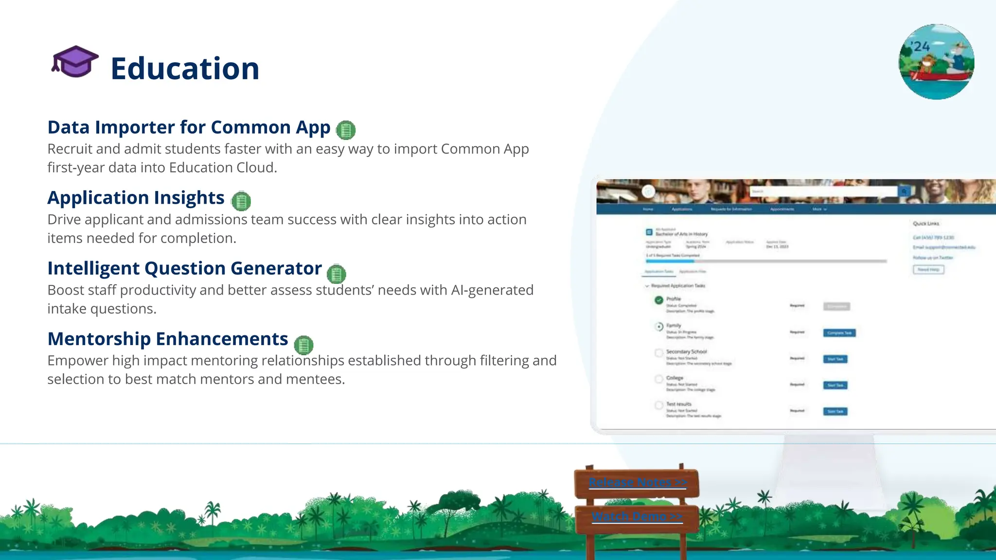 Education
Data Importer for Common App
Recruit and admit students faster with an easy way to import Common App
ﬁrst-year data into Education Cloud.
Application Insights
Drive applicant and admissions team success with clear insights into action
items needed for completion.
Intelligent Question Generator
Boost staﬀ productivity and better assess students’ needs with AI-generated
intake questions.
Mentorship Enhancements
Empower high impact mentoring relationships established through ﬁltering and
selection to best match mentors and mentees.
Release Notes >>
Watch Demo >>
 