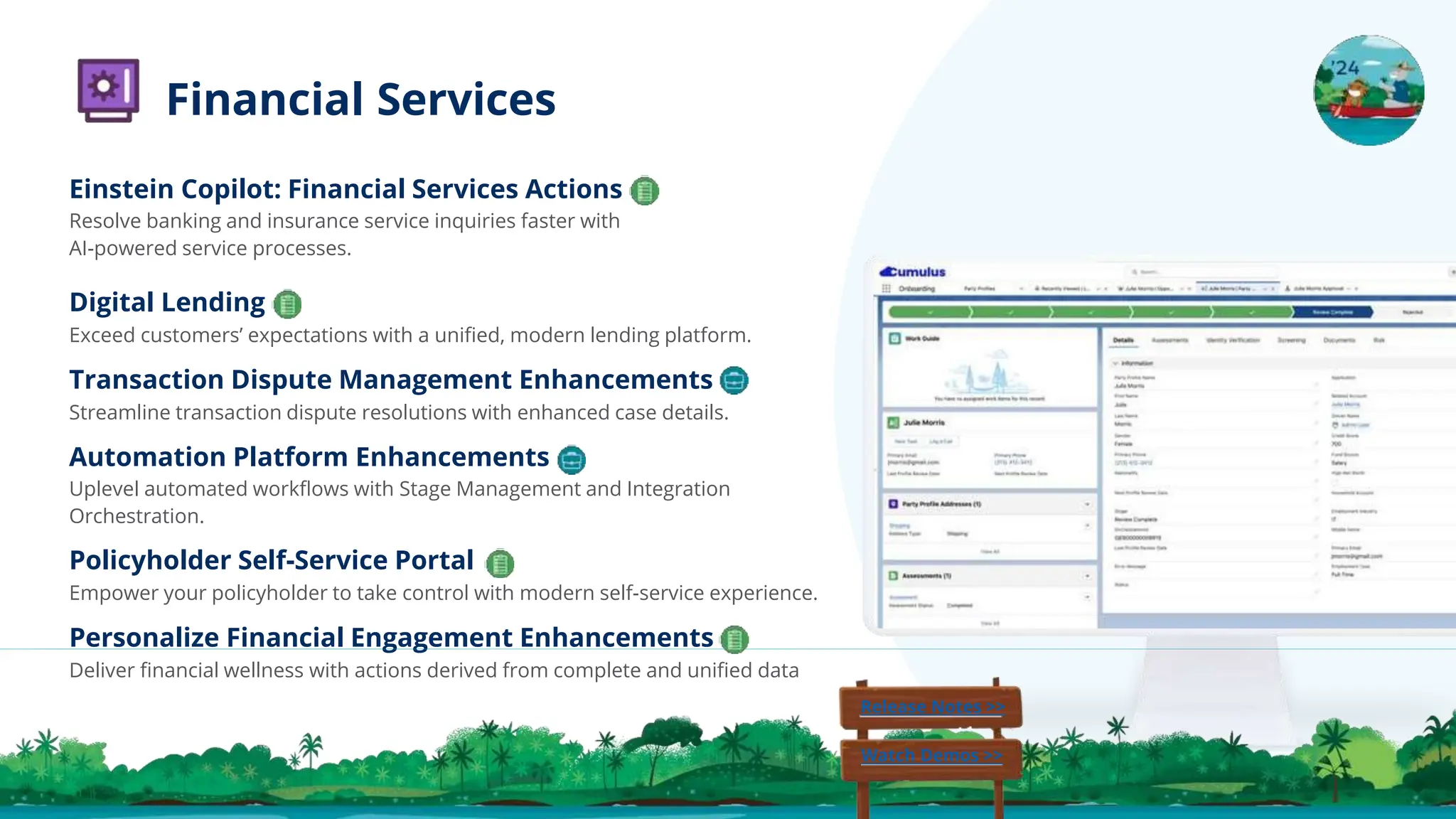 Einstein Copilot: Financial Services Actions
Resolve banking and insurance service inquiries faster with
AI-powered service processes.
Digital Lending
Exceed customers’ expectations with a uniﬁed, modern lending platform.
Transaction Dispute Management Enhancements
Streamline transaction dispute resolutions with enhanced case details.
Automation Platform Enhancements
Uplevel automated workﬂows with Stage Management and Integration
Orchestration.
Policyholder Self-Service Portal
Empower your policyholder to take control with modern self-service experience.
Personalize Financial Engagement Enhancements
Deliver ﬁnancial wellness with actions derived from complete and uniﬁed data
Release Notes >>
Watch Demos >>
Financial Services
 