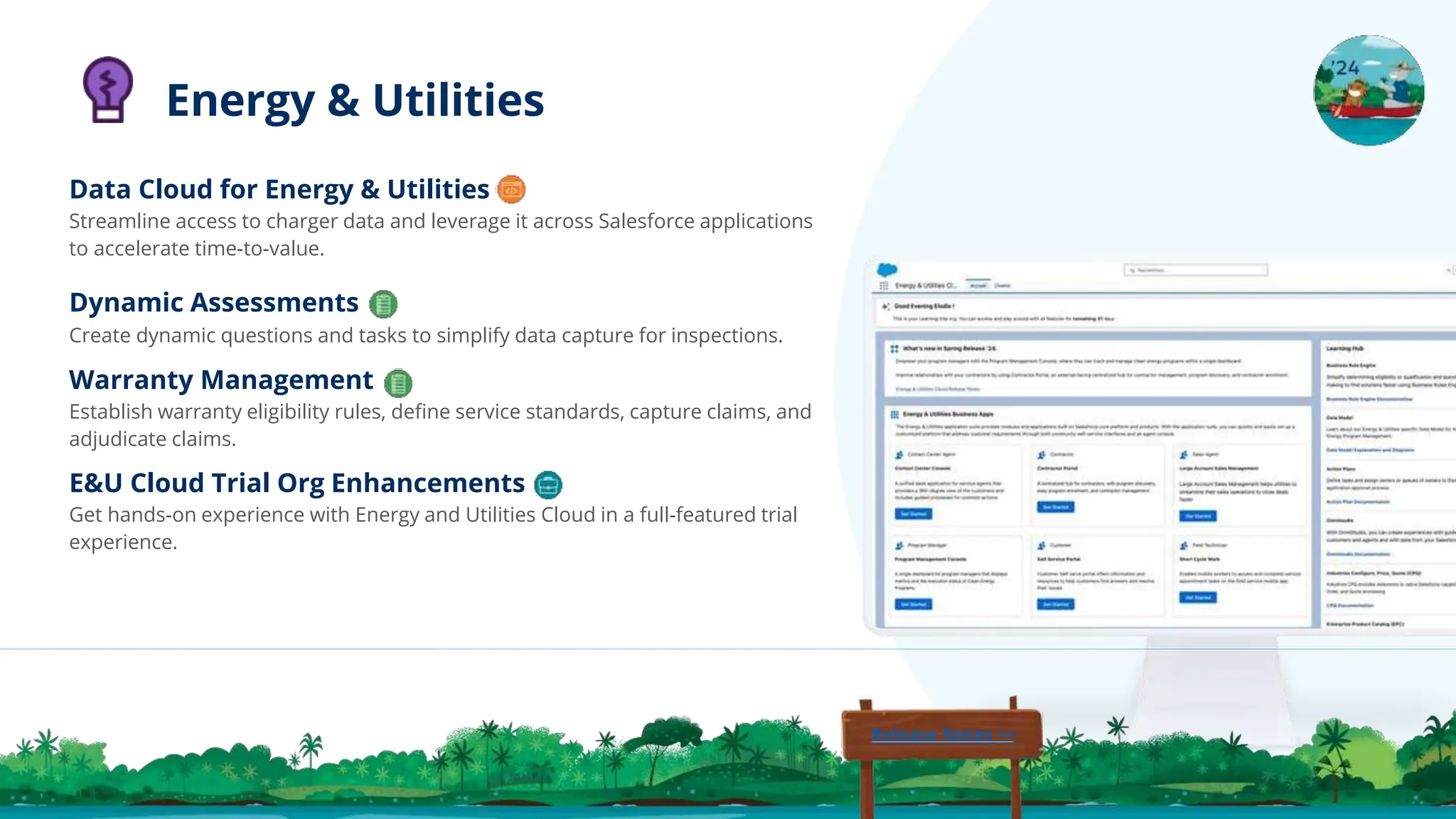 Data Cloud for Energy & Utilities
Streamline access to charger data and leverage it across Salesforce applications
to accelerate time-to-value.
Dynamic Assessments
Create dynamic questions and tasks to simplify data capture for inspections.
Warranty Management
Establish warranty eligibility rules, deﬁne service standards, capture claims, and
adjudicate claims.
E&U Cloud Trial Org Enhancements
Get hands-on experience with Energy and Utilities Cloud in a full-featured trial
experience.
Energy & Utilities
Release Notes >>
 