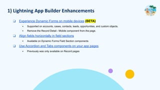 1) Lightning App Builder Enhancements
❑ Experience Dynamic Forms on mobile devices (BETA)
▪ Supported on accounts, cases, contacts, leads, opportunities, and custom objects.
▪ Remove the Record Detail - Mobile component from the page.
❑ Align fields horizontally in field sections
▪ Available on Dynamic Forms Field Section components
❑ Use Accordion and Tabs components on your app pages
▪ Previously was only available on Record pages
 