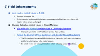 2) Field Enhancements
❑ Limit inactive picklist values to 4,000
▪ Enforced in Summer ‘23
▪ Any unrestricted custom picklists that were previously created that have more than 4,000
inactive values remain unchanged.
❑ Manage Salutation picklist values in Object Manager
▪ Say Hello to Salutation Picklist Values in Lightning Experience
• Previously you had to switch to Classic to make these updates.
▪ Reflect the Diversity of Your Customers with Gender-Neutral Salutations
• The Mx. salutation is now available by default. As the admin, you’ll need to update the
picklist to make this new value visible to users.
• Be sure to review any privacy implications before collecting gender-related data.
 