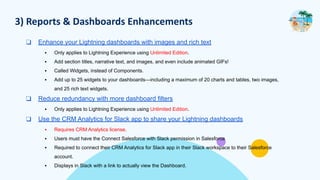 3) Reports & Dashboards Enhancements
❑ Enhance your Lightning dashboards with images and rich text
▪ Only applies to Lightning Experience using Unlimited Edition.
▪ Add section titles, narrative text, and images, and even include animated GIFs!
▪ Called Widgets, instead of Components.
▪ Add up to 25 widgets to your dashboards—including a maximum of 20 charts and tables, two images,
and 25 rich text widgets.
❑ Reduce redundancy with more dashboard filters
▪ Only applies to Lightning Experience using Unlimited Edition.
❑ Use the CRM Analytics for Slack app to share your Lightning dashboards
▪ Requires CRM Analytics license.
▪ Users must have the Connect Salesforce with Slack permission in Salesforce
▪ Required to connect their CRM Analytics for Slack app in their Slack workspace to their Salesforce
account.
▪ Displays in Slack with a link to actually view the Dashboard.
 