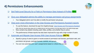 4) Permissions Enhancements
❑ Set Field-Level Security for a Field on Permission Sets Instead of Profiles (GA)
❑ Give your delegated admins the ability to manage permission set group assignments
▪ Your delegated admin won’t be able to modify the permission set groups.
❑ View even more information in the User Access and Permissions Assistant reports
▪ To use this feature, download the app from AppExchange: User Access and Permissions Assistant
(Note: there are required setup steps prior to installing that are well documented in the help page linked on the AppExchange page)
▪ Now contains key details including users’ titles, profiles, and whether they’re active.
▪ The performance of these reports has also been improved for orgs with a high number of users.
❑ Automate and Migrate User Access With User Access Policies (BETA)
▪ Specify a group of users to grant or revoke access to permission set licenses, permission sets, and
permission set groups, package licenses, queues, and groups.
▪ You can now automate your user’s assignments based on criteria that you set.
 