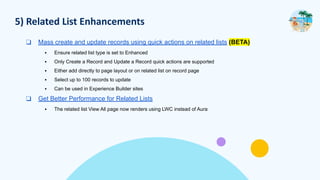 5) Related List Enhancements
❑ Mass create and update records using quick actions on related lists (BETA)
▪ Ensure related list type is set to Enhanced
▪ Only Create a Record and Update a Record quick actions are supported
▪ Either add directly to page layout or on related list on record page
▪ Select up to 100 records to update
▪ Can be used in Experience Builder sites
❑ Get Better Performance for Related Lists
▪ The related list View All page now renders using LWC instead of Aura
 