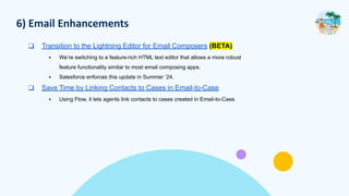 6) Email Enhancements
❑ Transition to the Lightning Editor for Email Composers (BETA)
▪ We’re switching to a feature-rich HTML text editor that allows a more robust
feature functionality similar to most email composing apps.
▪ Salesforce enforces this update in Summer ’24.
❑ Save Time by Linking Contacts to Cases in Email-to-Case
▪ Using Flow, it lets agents link contacts to cases created in Email-to-Case.
 