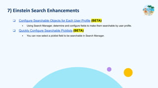 7) Einstein Search Enhancements
❑ Configure Searchable Objects for Each User Profile (BETA)
▪ Using Search Manager, determine and configure fields to make them searchable by user profile.
❑ Quickly Configure Searchable Picklists (BETA)
▪ You can now select a picklist field to be searchable in Search Manager.
 