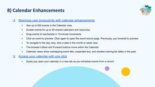 8) Calendar Enhancements
❑ Maximize user productivity with calendar enhancements
▪ See up to 500 events in the Calendar view.
▪ Enable events for up to 50 shared calendars and resources.
▪ Drag events to reschedule in 15-minute increments.
▪ Click an event to preview. Click again to open the event record page. Previously, you hovered to preview.
▪ To navigate to the day view, click a date in the month or week view.
▪ The browser’s Back and Forward buttons move within the Calendar.
▪ Calendar views show overlapping event tiles, expanded text, and shaded coloring for dates in the past.
❑ Access your calendar with one click
▪ Easily pop open your calendar in a new tab as you schedule events from a record
 