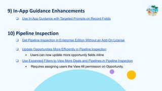 9) In-App Guidance Enhancements
❑ Use In-App Guidance with Targeted Prompts on Record Fields
10) Pipeline Inspection
❑ Get Pipeline Inspection in Enterprise Edition Without an Add-On License
❑ Update Opportunities More Efficiently in Pipeline Inspection
▪ Users can now update more opportunity fields inline
❑ Use Expanded Filters to View More Deals and Pipelines in Pipeline Inspection
▪ Requires assigning users the View All permission on Opportunity.
 