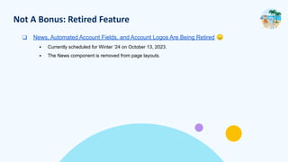 Not A Bonus: Retired Feature
❑ News, Automated Account Fields, and Account Logos Are Being Retired 😞
▪ Currently scheduled for Winter ’24 on October 13, 2023.
▪ The News component is removed from page layouts.
 