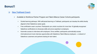 Bonus!!
❑ New Trailhead Coach
▪ Available to Workforce Partner Program and Talent Alliance Career Cohorts participants.
▪ Guided learning pathways: With self-paced learning on Trailhead, participants can develop the skills directly
aligned to their Salesforce career goals.
▪ Free certification exam vouchers: Participants can unlock vouchers for more than 18 globally-recognized
Salesforce certifications to showcase skills and prove expertise to employers.
▪ Automatic access to interviews with employers: Once certified, participants automatically access
informational and mock interview opportunities with Salesforce Talent Alliance employers – a network of
Salesforce customers and partners looking for tech talent.
 