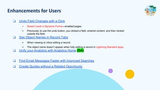 Enhancements for Users
❑ Undo Field Changes with a Click
▪ Doesn’t work in Dynamic Forms—enabled pages
▪ Previously, to use the undo button, you clicked a field, entered content, and then clicked
outside the field.
❑ See Object Names in Record Tabs
▪ When viewing or inline editing a record.
▪ The object name doesn’t appear when fully editing a record in Lightning Standard apps.
❑ Unify your Analytics with Analytics Home (GA)
❑ Find Email Messages Faster with Improved Searches
❑ Create Quotes without a Related Opportunity
 