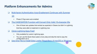 Platform Enhancements for Admins
❑ Multi-factor Authentication Auto-Enablement Continues with Summer
’23
▪ Phase 2 Orgs were auto enabled
❑ The CASESAFEID Function will Convert Only Valid 15-character IDs
▪ One of those rare updates that worked as expected in Classic but didn’t in Lightning
that they were able to implement in Lightning now
❑ Clone Lightning Apps Fast!
▪ Only available for custom Lightning apps.
▪ You can use the Quick Save option at any step and skip the rest to copy the
configuration as is.
❑ Use One File to Install Data Loader Regardless of macOS or Windows
 