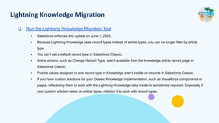 Lightning Knowledge Migration
❑ Run the Lightning Knowledge Migration Tool
▪ Salesforce enforces this update on June 1, 2025.
▪ Because Lightning Knowledge uses record types instead of article types, you can no longer filter by article
type.
▪ You can’t set a default record type in Salesforce Classic.
▪ Some actions, such as Change Record Type, aren’t available from the knowledge article record page in
Salesforce Classic.
▪ Picklist values assigned to one record type in Knowledge aren’t visible on records in Salesforce Classic.
▪ If you have custom solutions for your Classic Knowledge implementation, such as Visualforce components or
pages, refactoring them to work with the Lightning Knowledge data model is sometimes required. Especially if
your custom solution relies on article types, refactor it to work with record types.
 