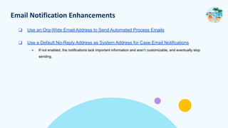 Email Notification Enhancements
❑ Use an Org-Wide Email Address to Send Automated Process Emails
❑ Use a Default No-Reply Address as System Address for Case Email Notifications
▪ If not enabled, the notifications lack important information and aren’t customizable, and eventually stop
sending.
 