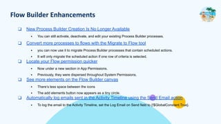 Flow Builder Enhancements
❑ New Process Builder Creation Is No Longer Available
▪ You can still activate, deactivate, and edit your existing Process Builder processes.
❑ Convert more processes to flows with the Migrate to Flow tool
▪ you can now use it to migrate Process Builder processes that contain scheduled actions.
▪ It will only migrate the scheduled action if one row of criteria is selected.
❑ Locate your Flow permission quicker
▪ Now under a new section in App Permissions.
▪ Previously, they were dispersed throughout System Permissions.
❑ See more elements on the Flow Builder canvas
▪ There’s less space between the icons
▪ The add elements button now appears as a tiny circle.
❑ Automatically log emails sent in the Activity Timeline using the Send Email action
▪ To log the email to the Activity Timeline, set the Log Email on Send field to {!$GlobalConstant.True}.
 