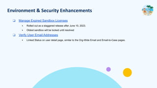 Environment & Security Enhancements
❑ Manage Expired Sandbox Licenses
▪ Rolled out as a staggered release after June 10, 2023.
▪ Oldest sandbox will be locked until resolved
❑ Verify User Email Addresses
▪ Linked Status on user detail page, similar to the Org-Wide Email and Email-to-Case pages.
 
