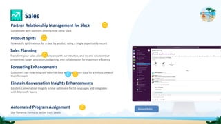 Automated Program Assignment
Use Dynamic Forms to better track Leads
Sales
Release Notes
Partner Relationship Management for Slack
Collaborate with partners directly now using Slack
Product Splits
Now easily split revenue for a deal by product using a single opportunity record
Sales Planning
Transform your sales planning process with our intuitive, end-to-end solution that
streamlines target allocation, budgeting, and collaboration for maximum eﬃciency
Foreasting Enhancements
Customers can now integrate external data with Salesforce data for a holistic view of
their forecasts
Einstein Conversation Insights Enhancements
Einstein Conversation Insights is now optimized for 16 languages and integrates
with Microsoft Teams
 