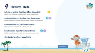 Platform - Build
Salesforce Mobile App Plus: Oﬄine Extensibility
Rapidly clone Sandboxes on Hyperforce to release changes faster
Customer Identity: Headless User Registration
Deliver pixel-perfect customer experiences with headless user registration
Customer Identity: SSO Enhancements
SSO Support in the Headless API Authentication API
Sandboxes on Hyperforce: Quick Create
Rapidly create Sandboxes on Hyperforce to release changes faster
DevOps Center: Non-Happy Paths
Release Notes
 