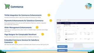 Commerce
TikTok Integration for Commerce Enhancements
Increase transactions with in-app social selling and checkout on TikTok
Payments Enhancements for Salesforce Commerce
Save implementation time and cost with Salesforce Payments natively integrated
with B2B & D2C Commerce
Order Management Enhancements
Optimize your picking process, place orders on behalf of your customers and charge
return fees
Page Designer for Composable Storefront
Quickly create drag & drop experiences for a headless architecture
Embedded Commerce Services for Salesforce
Commerce
Get value fast with reorder portals to automate sales & drive revenue with pay by link
Release Notes
Watch Demos
 