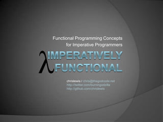 Functional Programming Concepts for Imperative Programmers Imperatively Functional chrislewis / chris@thegodcode.net http://twitter.com/burningodzilla http://github.com/chrislewis 