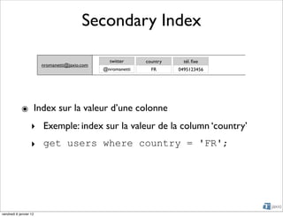 Secondary Index

                                                 twitter     country     tél. ﬁxe
                        nromanetti@jaxio.com
                                               @nromanetti     FR      0495123456




            ๏ Index sur la valeur d’une colonne
                   ‣ Exemple: index sur la valeur de la column ‘country’
                   ‣ get users where country = 'FR';




vendredi 6 janvier 12
 