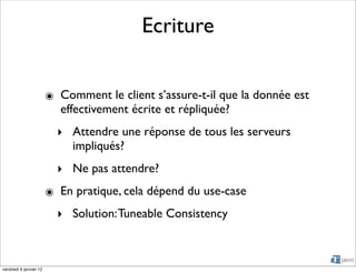 Ecriture


                        ๏ Comment le client s’assure-t-il que la donnée est
                          effectivement écrite et répliquée?
                          ‣ Attendre une réponse de tous les serveurs
                            impliqués?
                          ‣ Ne pas attendre?
                        ๏ En pratique, cela dépend du use-case
                          ‣ Solution: Tuneable Consistency



vendredi 6 janvier 12
 