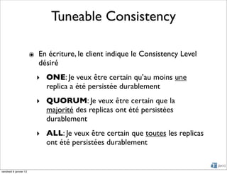 Tuneable Consistency

                        ๏ En écriture, le client indique le Consistency Level
                          désiré
                          ‣ ONE: Je veux être certain qu’au moins une
                            replica a été persistée durablement
                          ‣ QUORUM: Je veux être certain que la
                            majorité des replicas ont été persistées
                            durablement
                          ‣ ALL: Je veux être certain que toutes les replicas
                            ont été persistées durablement


vendredi 6 janvier 12
 