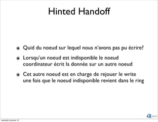 Hinted Handoff


                 ๏ Quid du noeud sur lequel nous n’avons pas pu écrire?
                 ๏ Lorsqu’un noeud est indisponible le noeud
                   coordinateur écrit la donnée sur un autre noeud
                 ๏ Cet autre noeud est en charge de rejouer le write
                   une fois que le noeud indisponible revient dans le ring




vendredi 6 janvier 12
 