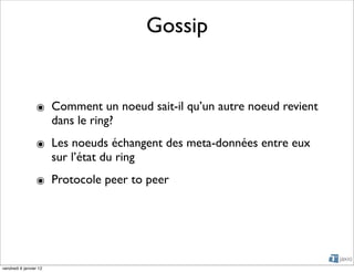 Gossip


                 ๏ Comment un noeud sait-il qu’un autre noeud revient
                   dans le ring?
                 ๏ Les noeuds échangent des meta-données entre eux
                   sur l’état du ring
                 ๏ Protocole peer to peer




vendredi 6 janvier 12
 