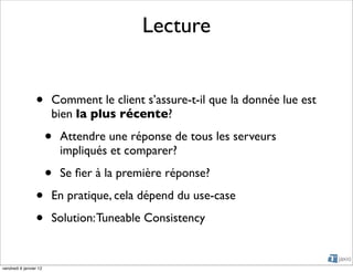 Lecture


                 •      Comment le client s’assure-t-il que la donnée lue est
                        bien la plus récente?

                        •   Attendre une réponse de tous les serveurs
                            impliqués et comparer?

                        •   Se ﬁer à la première réponse?

                 •      En pratique, cela dépend du use-case

                 •      Solution: Tuneable Consistency


vendredi 6 janvier 12
 