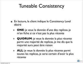 Tuneable Consistency

                        ๏ En lecture, le client indique le Consistency Level
                          désiré
                          ‣ ONE: je veux la donnée d’une des replicas, je
                            m’en ﬁche si ce n’est pas la plus récente
                          ‣ QUORUM: je veux la donnée la plus récente
                            parmi une majorité de replicas, je me dis que la
                            majorité aura peut être raison
                          ‣ ALL: je veux la donnée la plus récente parmi
                            toutes les replicas, je serai certain d’avoir la plus
                            récente
vendredi 6 janvier 12
 