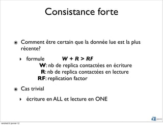 Consistance forte

              ๏ Comment être certain que la donnée lue est la plus
                récente?
                    ‣ formule        W + R > RF
                           W: nb de replica contactées en écriture
                           R: nb de replica contactées en lecture
                          RF: replication factor
              ๏ Cas trivial
                    ‣ écriture en ALL et lecture en ONE



vendredi 6 janvier 12
 