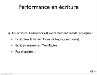 Performance en écriture



             ๏ En écriture, Cassandra est extrêmement rapide, pourquoi?
                    ‣ Ecrit dans le ﬁchier Commit log (append only)
                    ‣ Ecrit en mémoire (MemTable)
                    ‣ Pas d’update...




vendredi 6 janvier 12
 