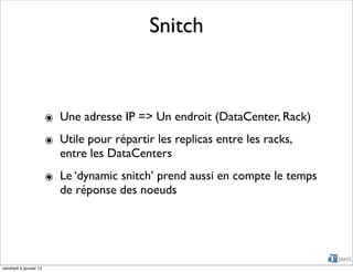 Snitch



                        ๏ Une adresse IP => Un endroit (DataCenter, Rack)
                        ๏ Utile pour répartir les replicas entre les racks,
                          entre les DataCenters
                        ๏ Le ‘dynamic snitch’ prend aussi en compte le temps
                          de réponse des noeuds




vendredi 6 janvier 12
 