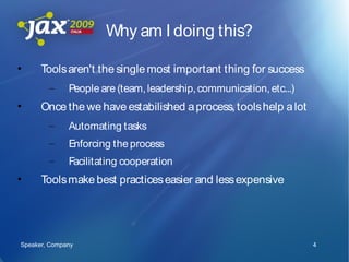 Why am I doing this?

•     Tools aren't the single most important thing for success
        –     People are (team, leadership, communication, etc...)
•     Once the we have estabilished a process, tools help a lot
        –     Automating tasks
        –     Enforcing the process
        –     Facilitating cooperation
•     Tools make best practices easier and less expensive




Speaker, Company                                                     4
 