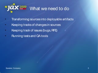 What we need to do

•     Transforming sources into deployable artifacts
•     Keeping tracks of changes in sources
•     Keeping track of issues (bugs, RFE)
•     Running tests and QA tools




Speaker, Company                                       5
 