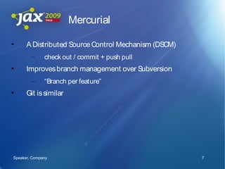Mercurial

•     A Distributed Source Control Mechanism (DSCM)
        –     check out / commit + push pull
•     Improves branch management over Subversion
        –     “Branch per feature”
•     Git is similar




Speaker, Company                                      7
 