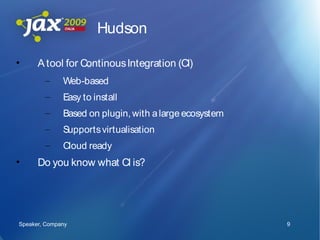 Hudson

•     A tool for Continous Integration (CI)
        –     Web-based
        –     Easy to install
        –     Based on plugin, with a large ecosystem
        –     Supports virtualisation
        –     Cloud ready
•     Do you know what CI is?




Speaker, Company                                        9
 
