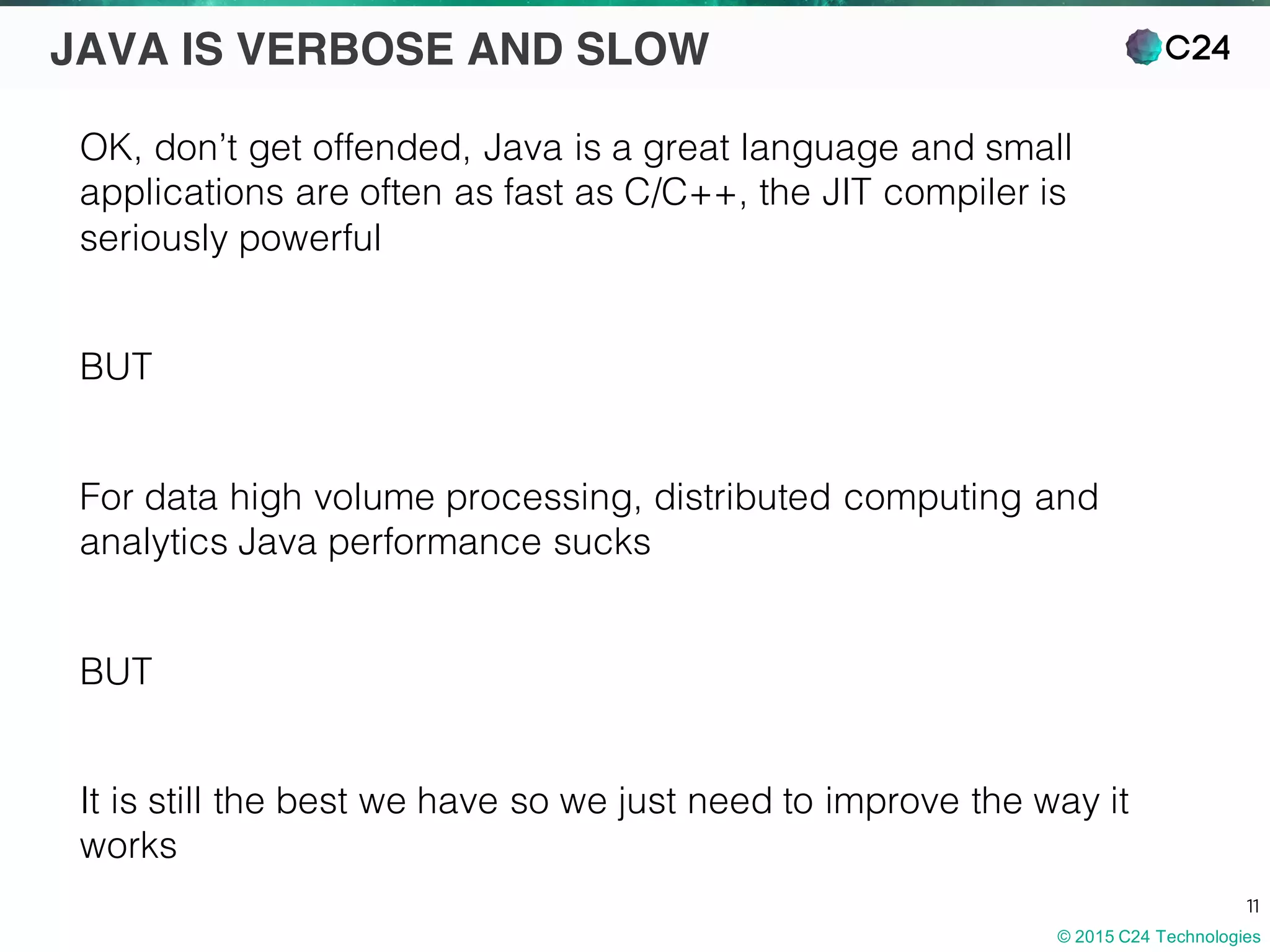 © 2015 C24 Technologies
11
JAVA IS VERBOSE AND SLOW
OK, don’t get offended, Java is a great language and small
applications are often as fast as C/C++, the JIT compiler is
seriously powerful
BUT
For data high volume processing, distributed computing and
analytics Java performance sucks
BUT
It is still the best we have so we just need to improve the way it
works
 