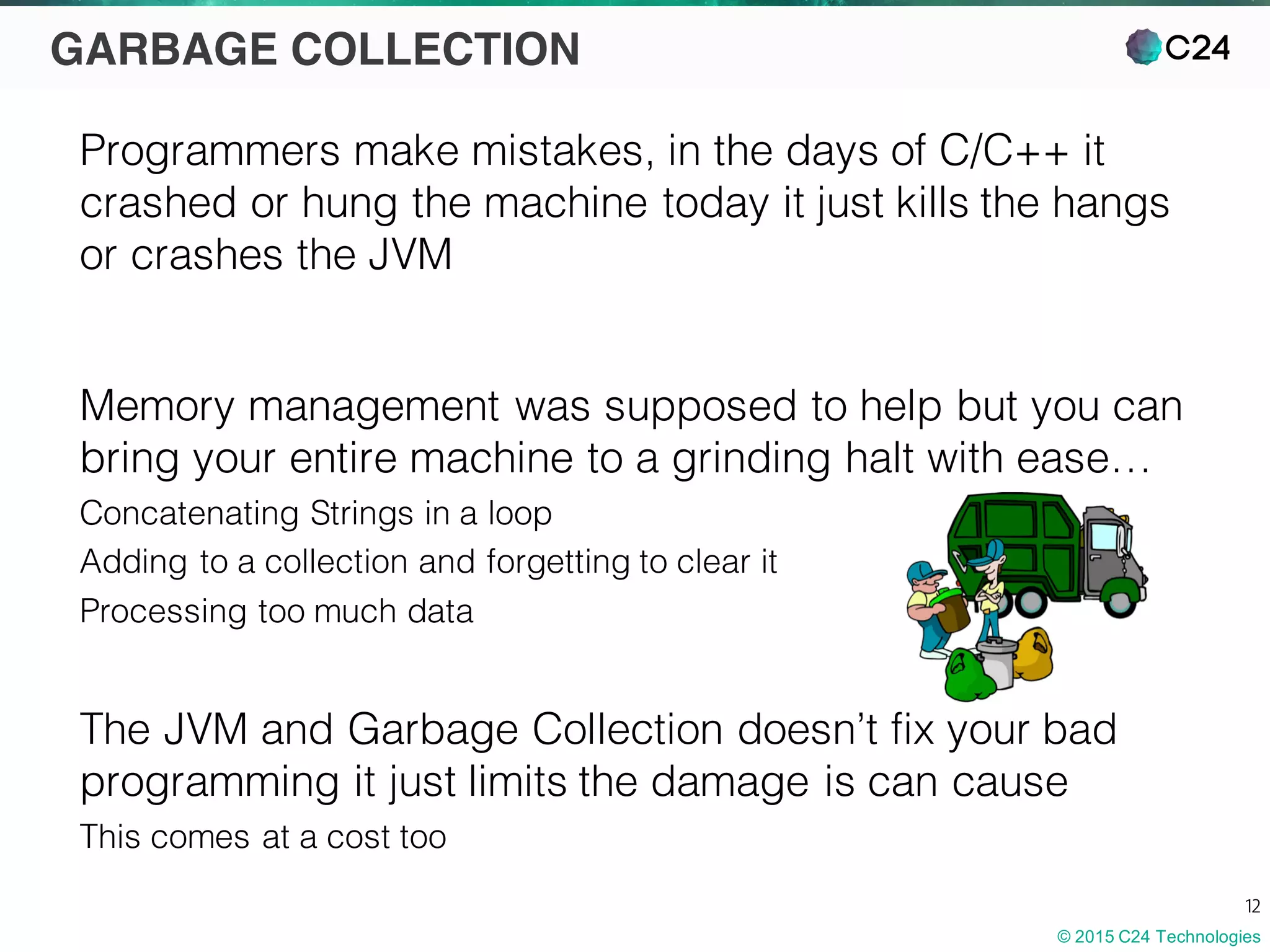 © 2015 C24 Technologies
12
GARBAGE COLLECTION
Programmers make mistakes, in the days of C/C++ it
crashed or hung the machine today it just kills the hangs
or crashes the JVM
Memory management was supposed to help but you can
bring your entire machine to a grinding halt with ease…
Concatenating Strings in a loop
Adding to a collection and forgetting to clear it
Processing too much data
The JVM and Garbage Collection doesn’t fix your bad
programming it just limits the damage is can cause
This comes at a cost too
 