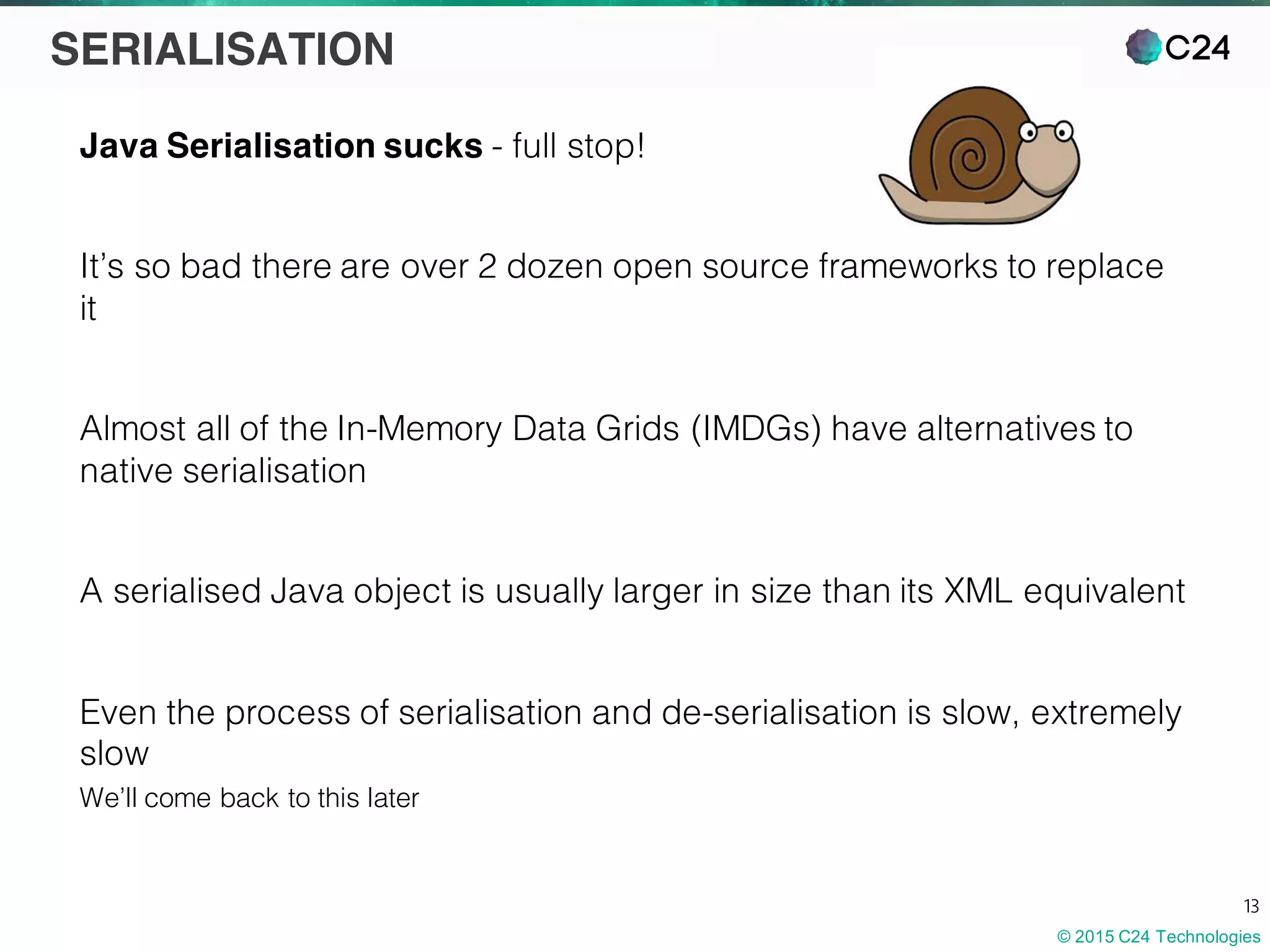 © 2015 C24 Technologies
13
SERIALISATION
Java Serialisation sucks - full stop!
It’s so bad there are over 2 dozen open source frameworks to replace
it
Almost all of the In-Memory Data Grids (IMDGs) have alternatives to
native serialisation
A serialised Java object is usually larger in size than its XML equivalent
Even the process of serialisation and de-serialisation is slow, extremely
slow
We’ll come back to this later
 