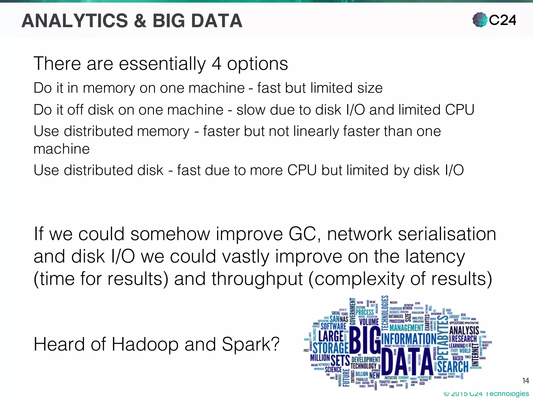 © 2015 C24 Technologies
14
ANALYTICS & BIG DATA
There are essentially 4 options
Do it in memory on one machine - fast but limited size
Do it off disk on one machine - slow due to disk I/O and limited CPU
Use distributed memory - faster but not linearly faster than one
machine
Use distributed disk - fast due to more CPU but limited by disk I/O
If we could somehow improve GC, network serialisation
and disk I/O we could vastly improve on the latency
(time for results) and throughput (complexity of results)
Heard of Hadoop and Spark?
 
