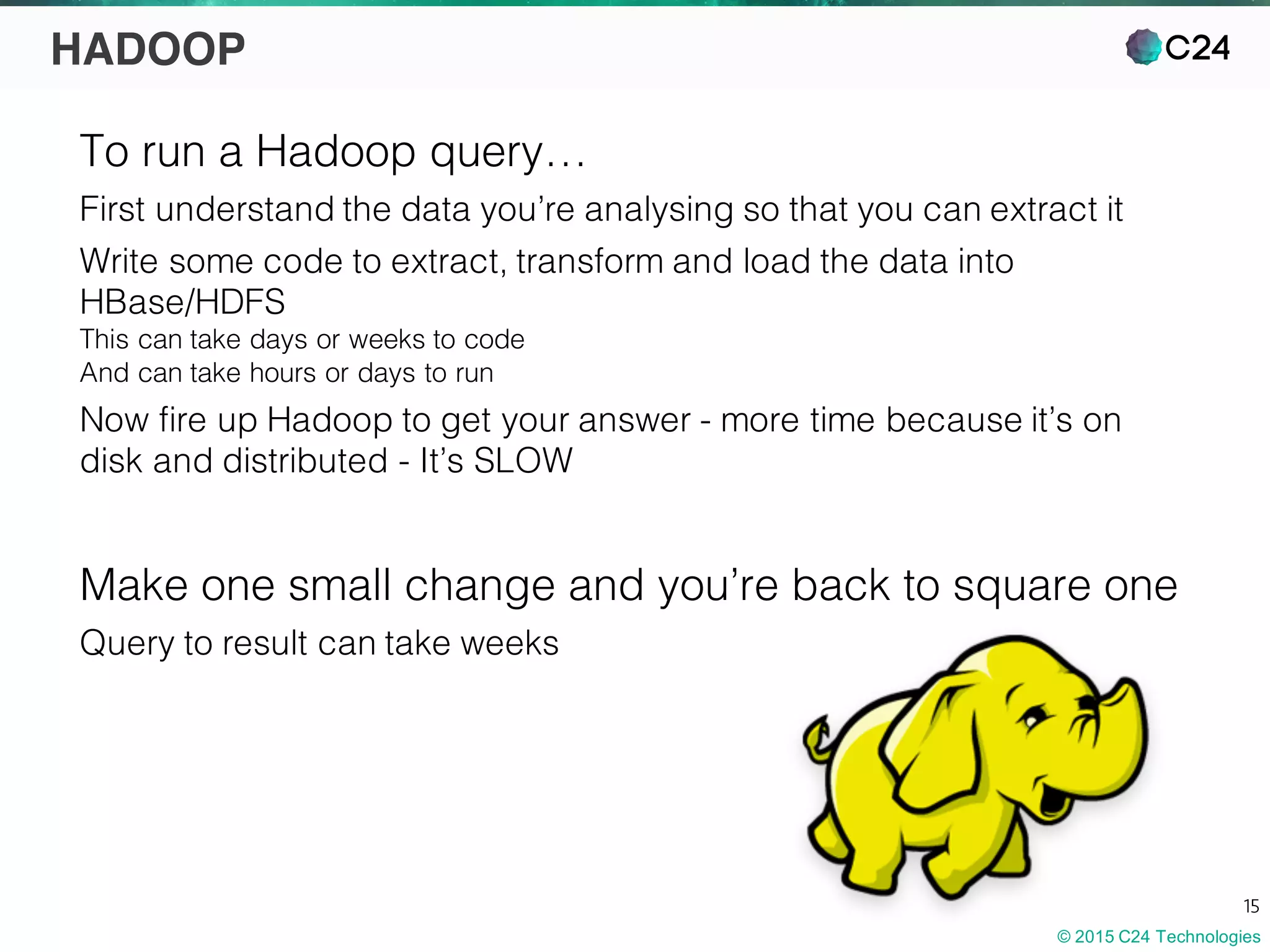 © 2015 C24 Technologies
15
HADOOP
To run a Hadoop query…
First understand the data you’re analysing so that you can extract it
Write some code to extract, transform and load the data into
HBase/HDFS
This can take days or weeks to code
And can take hours or days to run
Now fire up Hadoop to get your answer - more time because it’s on
disk and distributed - It’s SLOW
Make one small change and you’re back to square one
Query to result can take weeks
 