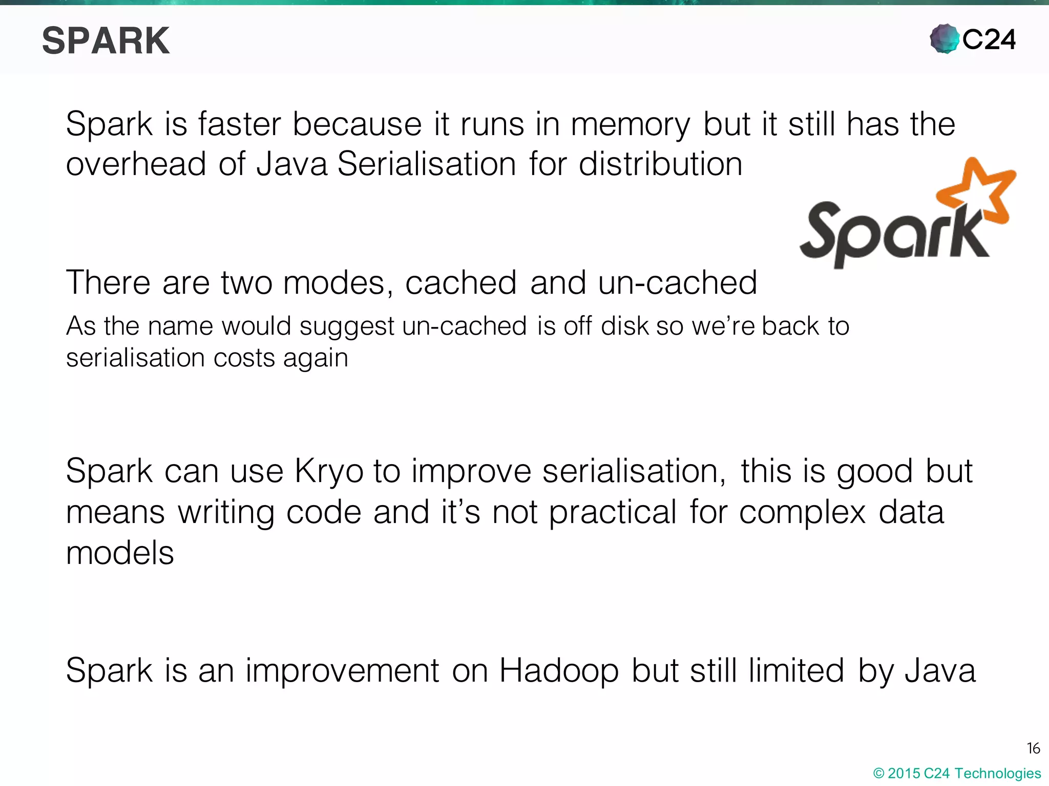 © 2015 C24 Technologies
16
SPARK
Spark is faster because it runs in memory but it still has the
overhead of Java Serialisation for distribution
There are two modes, cached and un-cached
As the name would suggest un-cached is off disk so we’re back to
serialisation costs again
Spark can use Kryo to improve serialisation, this is good but
means writing code and it’s not practical for complex data
models
Spark is an improvement on Hadoop but still limited by Java
 