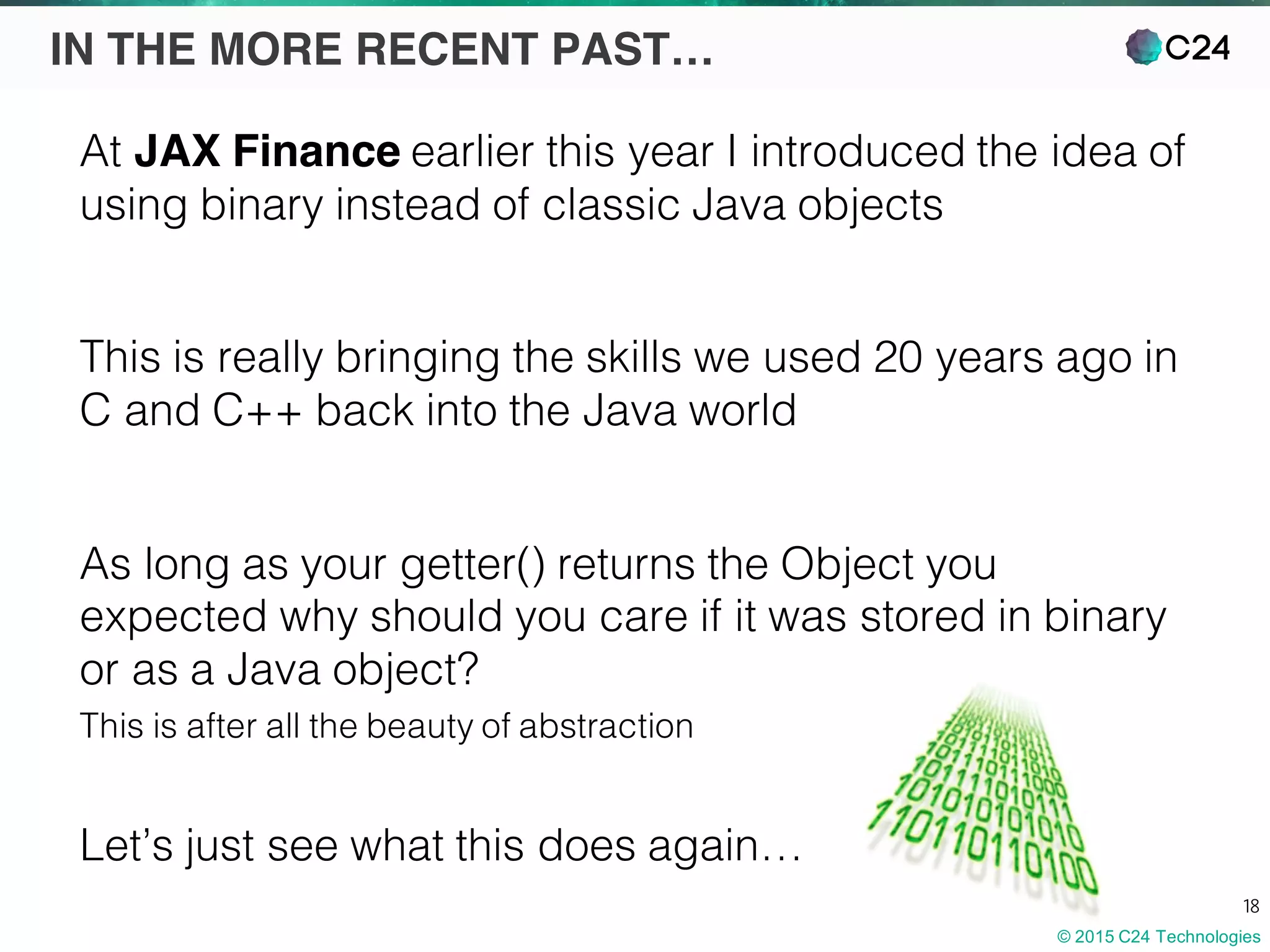 © 2015 C24 Technologies
18
IN THE MORE RECENT PAST…
At JAX Finance earlier this year I introduced the idea of
using binary instead of classic Java objects
This is really bringing the skills we used 20 years ago in
C and C++ back into the Java world
As long as your getter() returns the Object you
expected why should you care if it was stored in binary
or as a Java object?
This is after all the beauty of abstraction
Let’s just see what this does again…
 