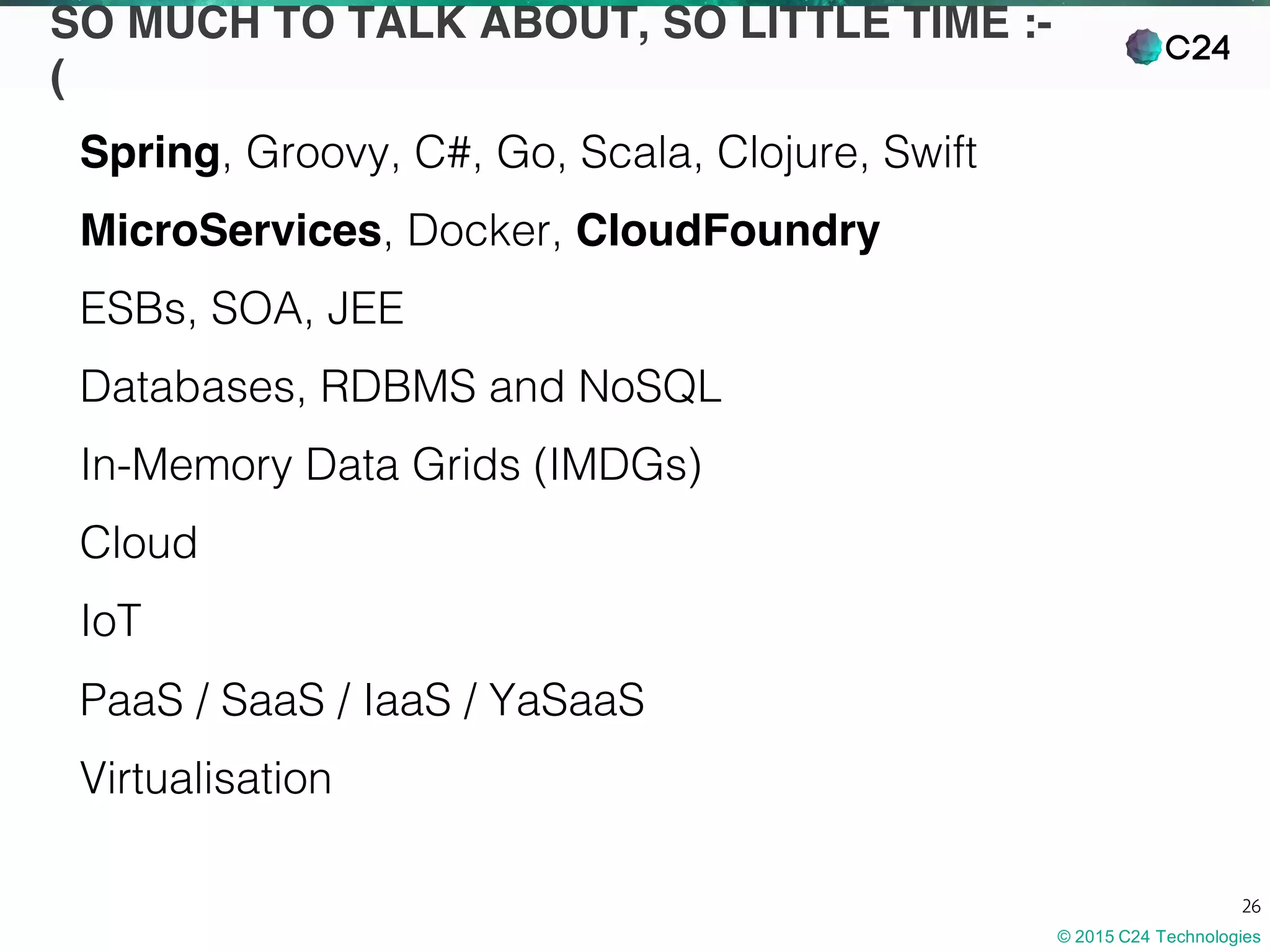 © 2015 C24 Technologies
26
SO MUCH TO TALK ABOUT, SO LITTLE TIME :-
(
Spring, Groovy, C#, Go, Scala, Clojure, Swift
MicroServices, Docker, CloudFoundry
ESBs, SOA, JEE
Databases, RDBMS and NoSQL
In-Memory Data Grids (IMDGs)
Cloud
IoT
PaaS / SaaS / IaaS / YaSaaS
Virtualisation
 