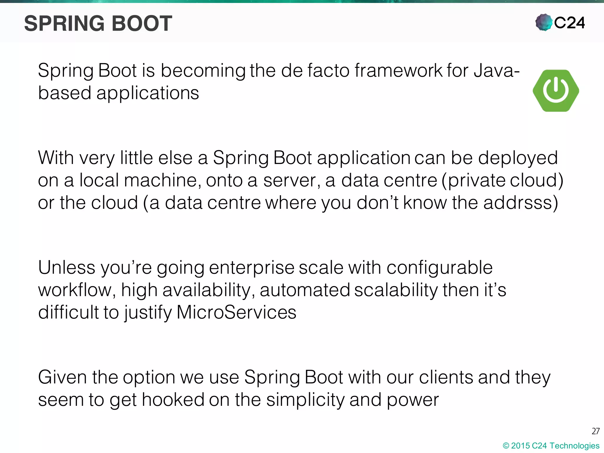 © 2015 C24 Technologies
27
SPRING BOOT
Spring Boot is becoming the de facto framework for Java-
based applications
With very little else a Spring Boot application can be deployed
on a local machine, onto a server, a data centre (private cloud)
or the cloud (a data centre where you don’t know the addrsss)
Unless you’re going enterprise scale with configurable
workflow, high availability, automated scalability then it’s
difficult to justify MicroServices
Given the option we use Spring Boot with our clients and they
seem to get hooked on the simplicity and power
 
